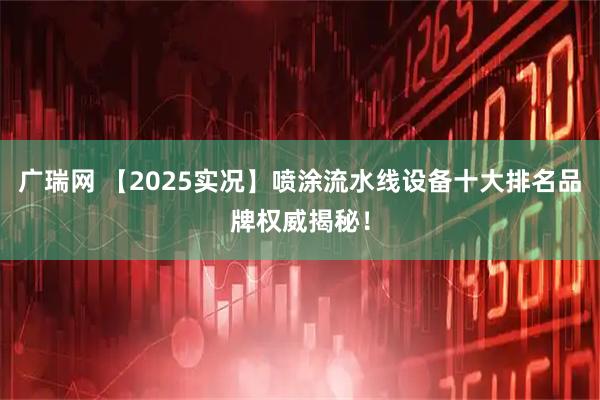 广瑞网 【2025实况】喷涂流水线设备十大排名品牌权威揭秘！