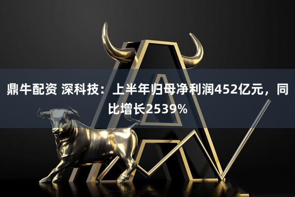 鼎牛配资 深科技：上半年归母净利润452亿元，同比增长2539%