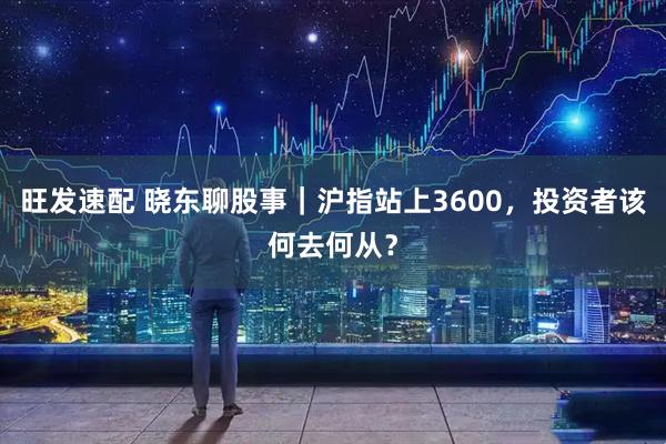 旺发速配 晓东聊股事｜沪指站上3600，投资者该何去何从？