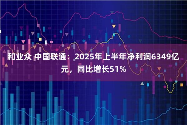 和业众 中国联通：2025年上半年净利润6349亿元，同比增长51%