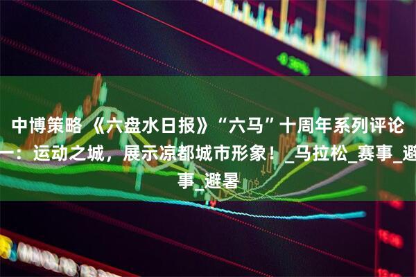 中博策略 《六盘水日报》“六马”十周年系列评论之一：运动之城，展示凉都城市形象！_马拉松_赛事_避暑
