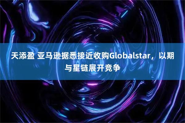 天添盈 亚马逊据悉接近收购Globalstar，以期与星链展开竞争