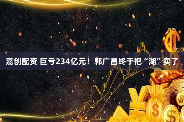 嘉创配资 巨亏234亿元！郭广昌终于把“湖”卖了