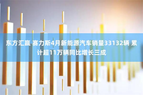 东方汇赢 赛力斯4月新能源汽车销量33132辆 累计超11万辆同比增长三成