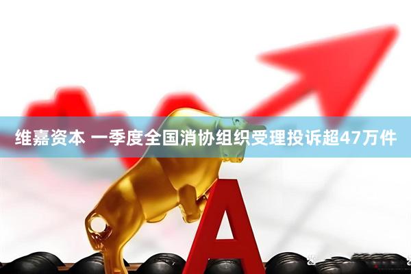 维嘉资本 一季度全国消协组织受理投诉超47万件