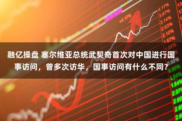 融亿操盘 塞尔维亚总统武契奇首次对中国进行国事访问，曾多次访华，国事访问有什么不同？