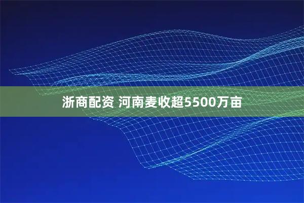 浙商配资 河南麦收超5500万亩