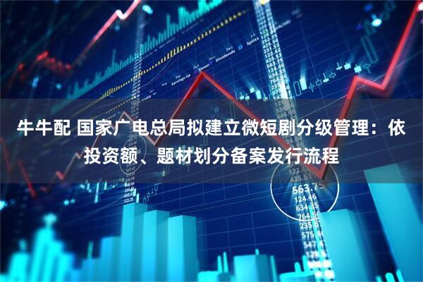 牛牛配 国家广电总局拟建立微短剧分级管理：依投资额、题材划分备案发行流程
