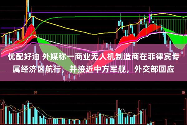 优配好油 外媒称一商业无人机制造商在菲律宾专属经济区航行，并接近中方军舰，外交部回应