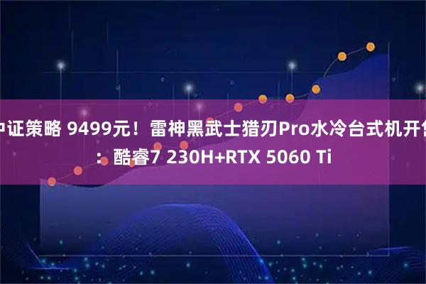 中证策略 9499元！雷神黑武士猎刃Pro水冷台式机开售：酷睿7 230H+RTX 5060 Ti