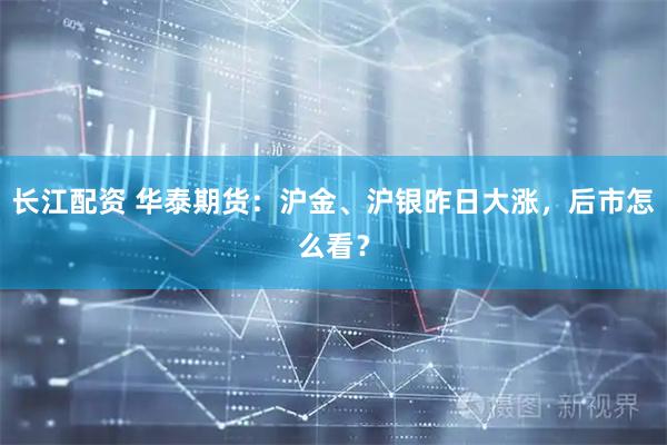长江配资 华泰期货：沪金、沪银昨日大涨，后市怎么看？